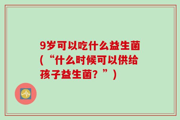 9岁可以吃什么益生菌(“什么时候可以供给孩子益生菌？”)