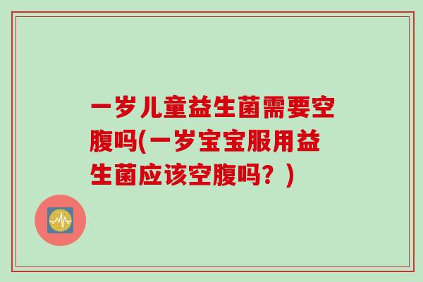 一岁儿童益生菌需要空腹吗(一岁宝宝服用益生菌应该空腹吗？)