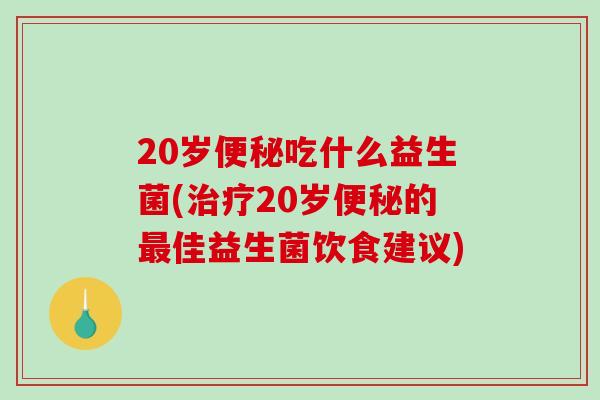 20岁便秘吃什么益生菌(治疗20岁便秘的最佳益生菌饮食建议)