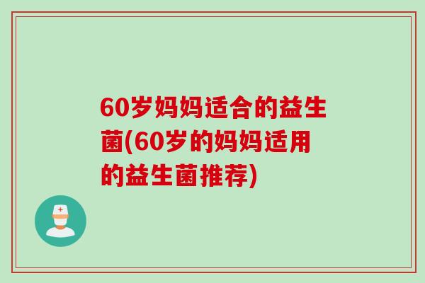 60岁妈妈适合的益生菌(60岁的妈妈适用的益生菌推荐)
