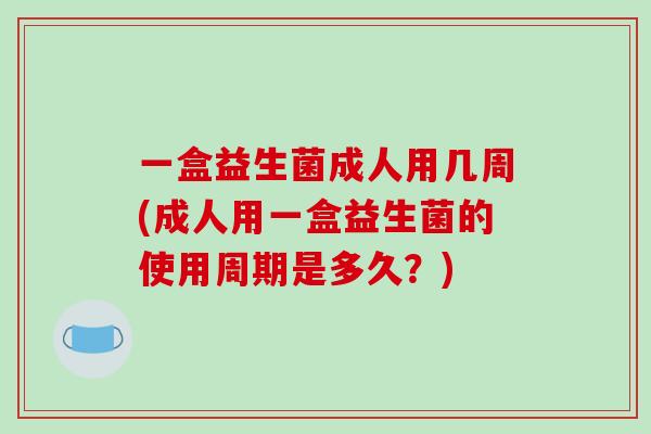 一盒益生菌成人用几周(成人用一盒益生菌的使用周期是多久?) 一盒益生菌成人用几周(成人用一盒益生菌的使用周期是多久?)