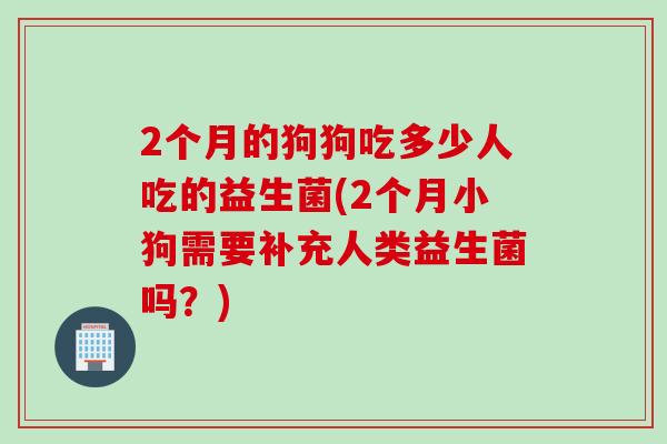 2个月的狗狗吃多少人吃的益生菌(2个月小狗需要补充人类益生菌吗？)