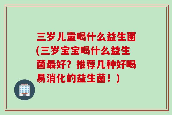 三岁儿童喝什么益生菌(三岁宝宝喝什么益生菌好？推荐几种好喝易消化的益生菌！)