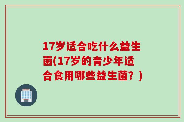 17岁适合吃什么益生菌(17岁的青少年适合食用哪些益生菌？)