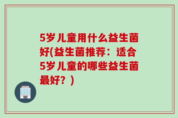 5岁儿童用什么益生菌好(益生菌推荐:适合5岁儿童的哪些益生菌好?) 5岁儿童用什么益生菌好(益生菌推荐:适合5岁儿童的哪些益生菌好?)