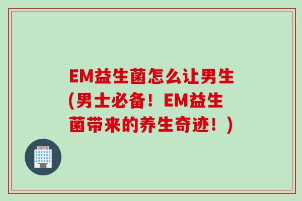EM益生菌怎么让男生(男士必备！EM益生菌带来的养生奇迹！)