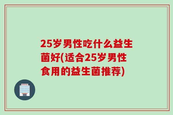 25岁男性吃什么益生菌好(适合25岁男性食用的益生菌推荐)