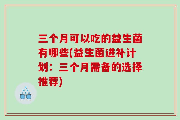 三个月可以吃的益生菌有哪些(益生菌进补计划:三个月需备的选择推荐) 三个月可以吃的益生菌有哪些(益生菌进补计划:三个月需备的选择推荐)