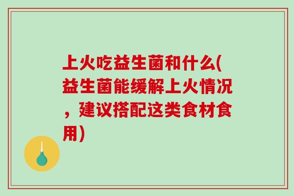 上火吃益生菌和什么(益生菌能缓解上火情况，建议搭配这类食材食用)