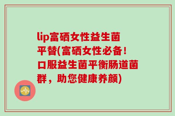 lip富硒女性益生菌平替(富硒女性必备！口服益生菌平衡肠道菌群，助您健康养颜)