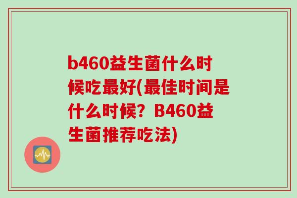 b460益生菌什么时候吃最好(最佳时间是什么时候？B460益生菌推荐吃法)