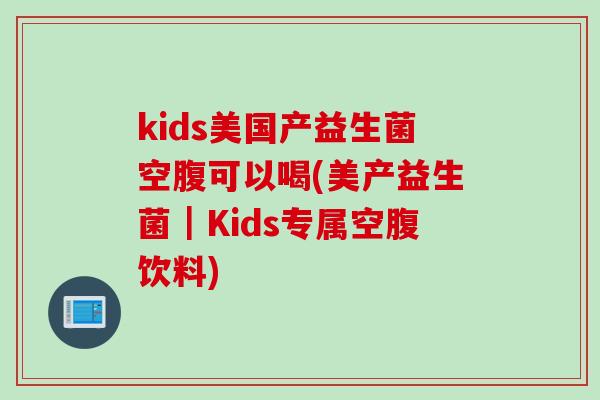 kids美国产益生菌空腹可以喝(美产益生菌｜Kids专属空腹饮料)
