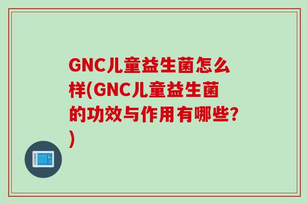 GNC儿童益生菌怎么样(GNC儿童益生菌的功效与作用有哪些？)