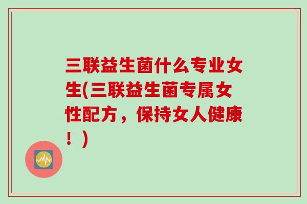 三联益生菌什么专业女生(三联益生菌专属女性配方，保持女人健康！)