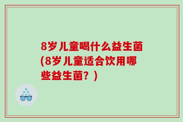 8岁儿童喝什么益生菌(8岁儿童适合饮用哪些益生菌?) 8岁儿童喝什么益生菌(8岁儿童适合饮用哪些益生菌?)