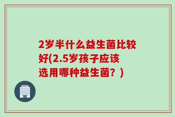 2岁半什么益生菌比较好(2.5岁孩子应该选用哪种益生菌？)