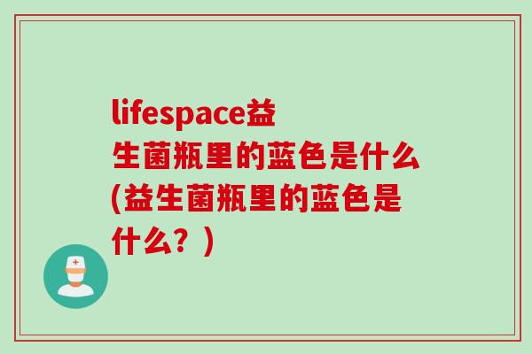 lifespace益生菌瓶里的蓝色是什么(益生菌瓶里的蓝色是什么？)
