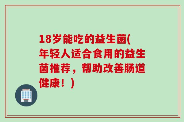 18岁能吃的益生菌(年轻人适合食用的益生菌推荐，帮助改善肠道健康！)