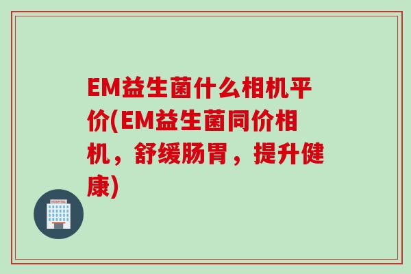 EM益生菌什么相机平价(EM益生菌同价相机，舒缓肠胃，提升健康)