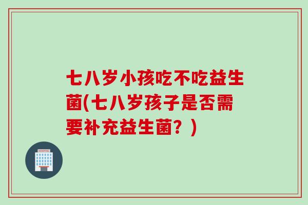 七八岁小孩吃不吃益生菌(七八岁孩子是否需要补充益生菌？)