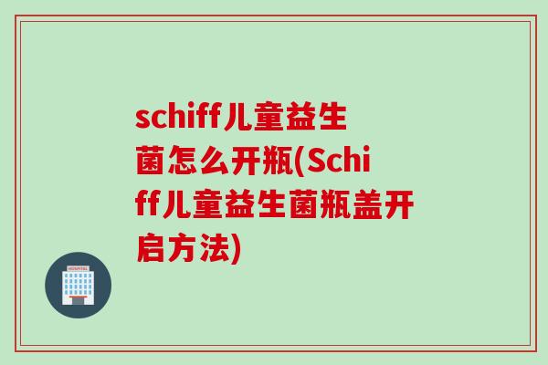 schiff儿童益生菌怎么开瓶(Schiff儿童益生菌瓶盖开启方法)