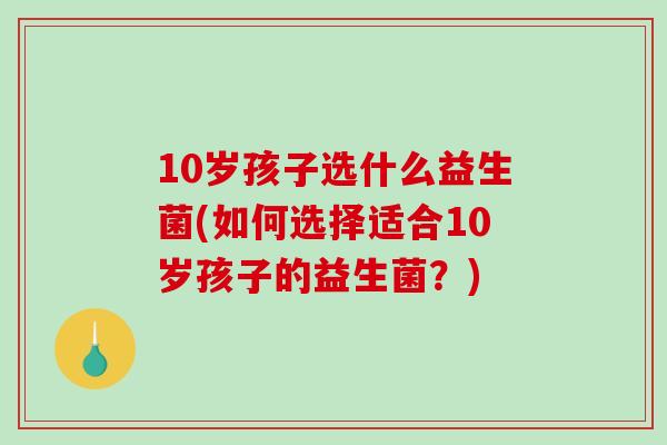 10岁孩子选什么益生菌(如何选择适合10岁孩子的益生菌?) 10岁孩子选什么益生菌(如何选择适合10岁孩子的益生菌?)