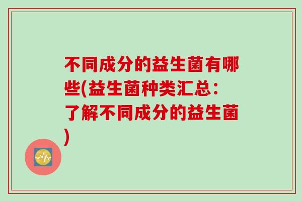 不同成分的益生菌有哪些(益生菌种类汇总：了解不同成分的益生菌)