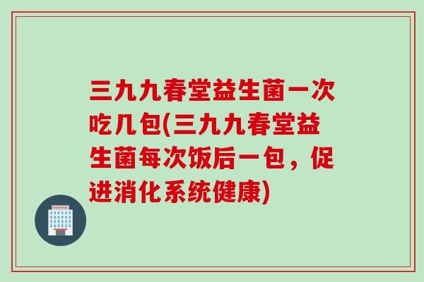 三九九春堂益生菌一次吃几包(三九九春堂益生菌每次饭后一包，促进消化系统健康)