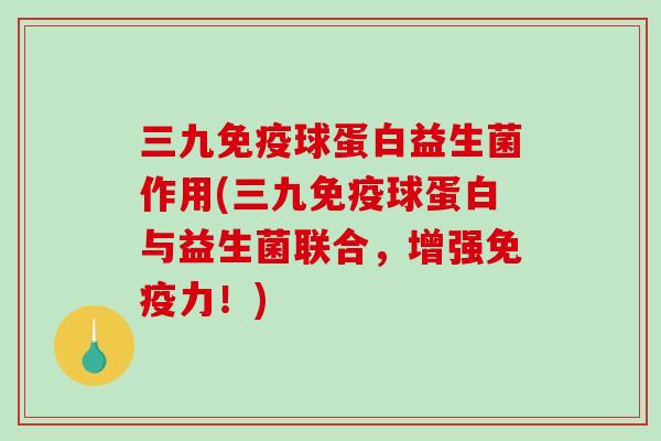三九免疫球蛋白益生菌作用(三九免疫球蛋白与益生菌联合，增强免疫力！)