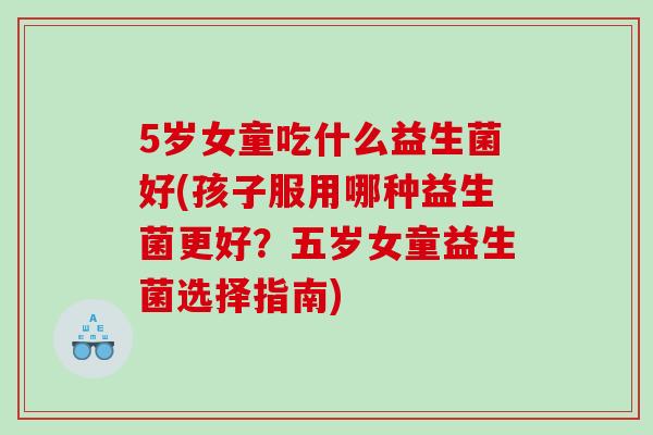 5岁女童吃什么益生菌好(孩子服用哪种益生菌更好？五岁女童益生菌选择指南)
