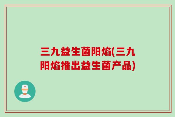 三九益生菌阳焰(三九阳焰推出益生菌产品) 三九益生菌阳焰(三九阳焰推出益生菌产品)