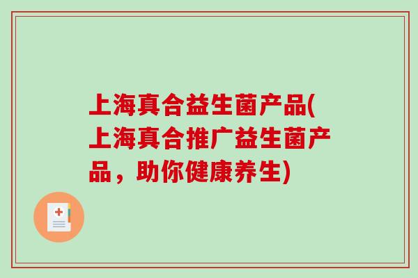 上海真合益生菌产品(上海真合推广益生菌产品,助你健康养生) 上海真合益生菌产品(上海真合推广益生菌产品,助你健康养生)