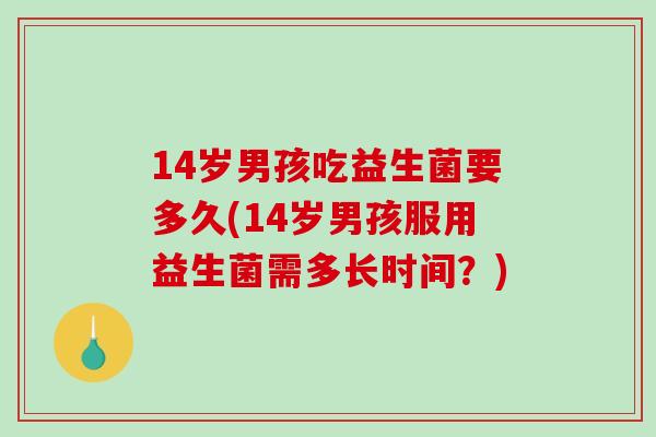 14岁男孩吃益生菌要多久(14岁男孩服用益生菌需多长时间?) 14岁男孩吃益生菌要多久(14岁男孩服用益生菌需多长时间?)