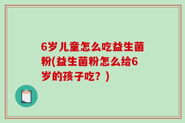6岁儿童怎么吃益生菌粉(益生菌粉怎么给6岁的孩子吃?) 6岁儿童怎么吃益生菌粉(益生菌粉怎么给6岁的孩子吃?)