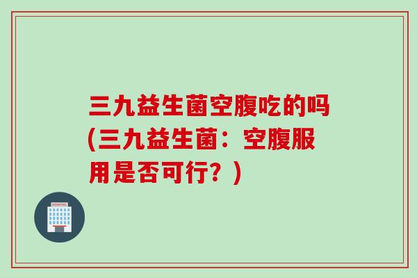 三九益生菌空腹吃的吗(三九益生菌:空腹服用是否可行?) 三九益生菌空腹吃的吗(三九益生菌:空腹服用是否可行?)