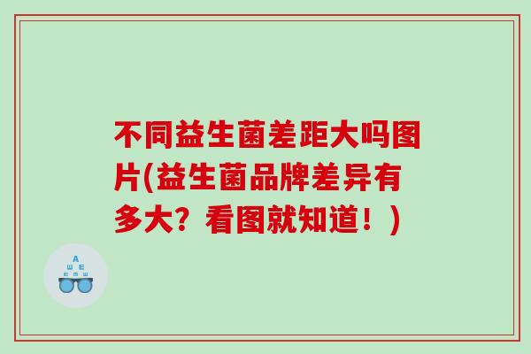 不同益生菌差距大吗图片(益生菌品牌差异有多大?看图就知道!) 不同益生菌差距大吗图片(益生菌品牌差异有多大?看图就知道!)
