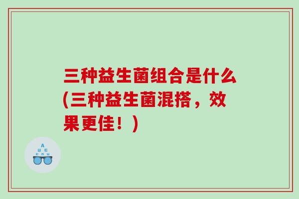 三种益生菌组合是什么(三种益生菌混搭，效果更佳！)