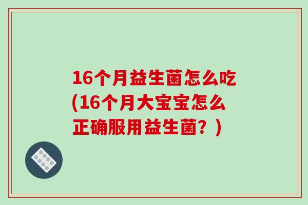 16个月益生菌怎么吃(16个月大宝宝怎么正确服用益生菌？)