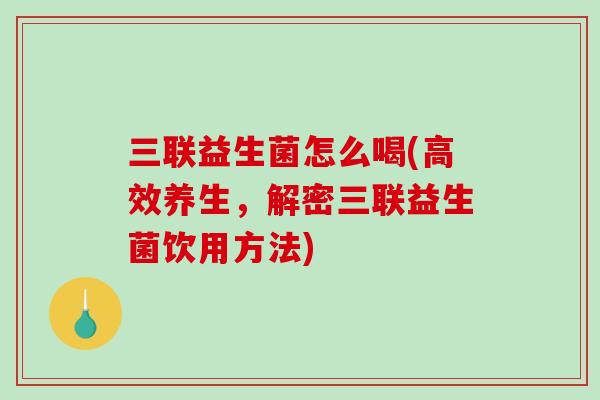 三联益生菌怎么喝(高效养生，解密三联益生菌饮用方法)