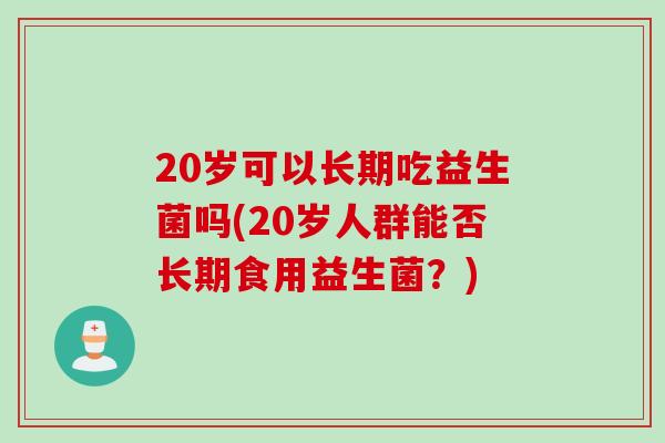 20岁可以长期吃益生菌吗(20岁人群能否长期食用益生菌?) 20岁可以长期吃益生菌吗(20岁人群能否长期食用益生菌?)