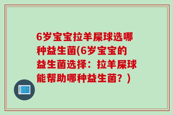 6岁宝宝拉羊屎球选哪种益生菌(6岁宝宝的益生菌选择：拉羊屎球能帮助哪种益生菌？)