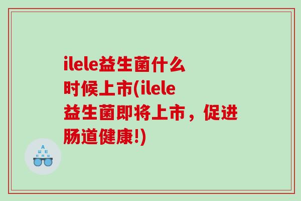 ilele益生菌什么时候上市(ilele益生菌即将上市，促进肠道健康!)