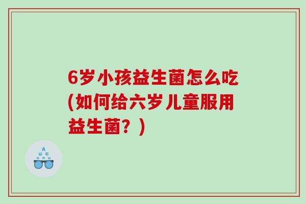 6岁小孩益生菌怎么吃(如何给六岁儿童服用益生菌?) 6岁小孩益生菌怎么吃(如何给六岁儿童服用益生菌?)