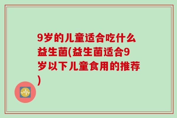 9岁的儿童适合吃什么益生菌(益生菌适合9岁以下儿童食用的推荐)