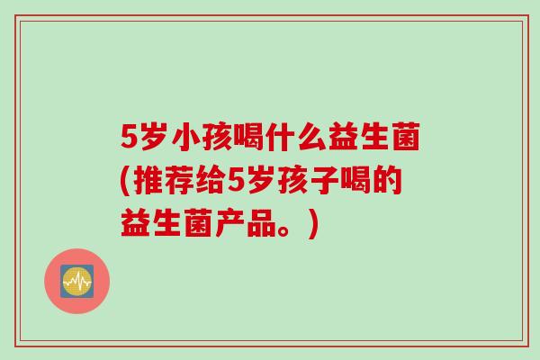 5岁小孩喝什么益生菌(推荐给5岁孩子喝的益生菌产品。)