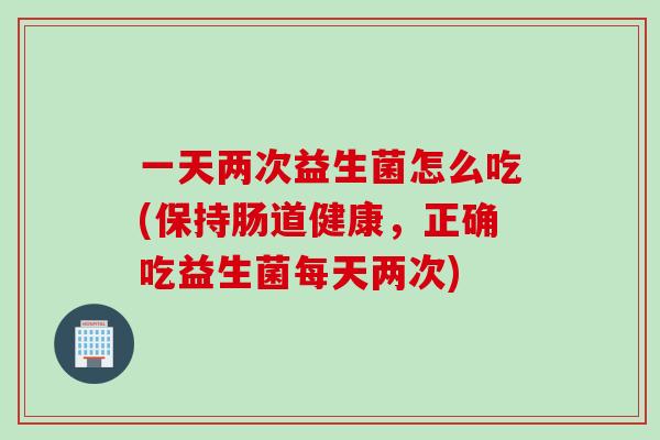 一天两次益生菌怎么吃(保持肠道健康，正确吃益生菌每天两次)