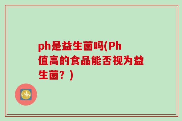 ph是益生菌吗(Ph值高的食品能否视为益生菌？)