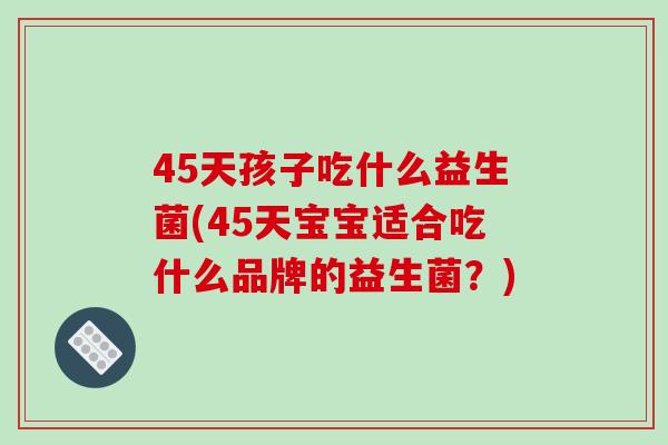 45天孩子吃什么益生菌(45天宝宝适合吃什么品牌的益生菌？)