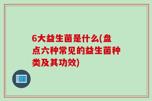 6大益生菌是什么(盘点六种常见的益生菌种类及其功效)