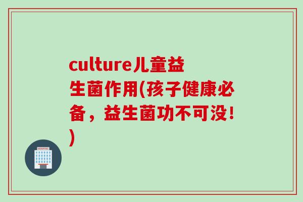 culture儿童益生菌作用(孩子健康必备，益生菌功不可没！)
